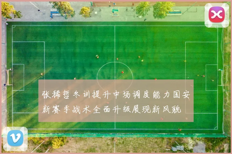 张稀哲冬训提升中场调度能力国安新赛季战术全面升级展现新风貌