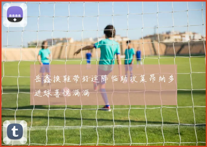 岳鑫换鞋带好运降临助攻莱昂纳多进球喜悦满满