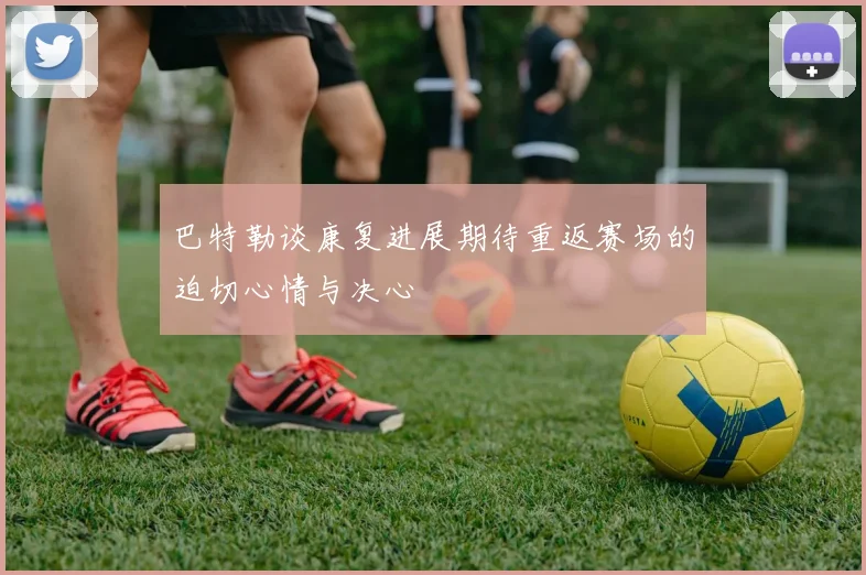 巴特勒谈康复进展期待重返赛场的迫切心情与决心