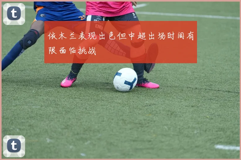 依木兰表现出色但中超出场时间有限面临挑战
