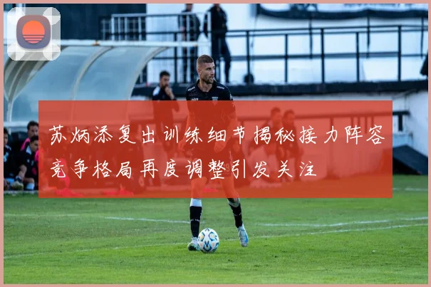 苏炳添复出训练细节揭秘接力阵容竞争格局再度调整引发关注
