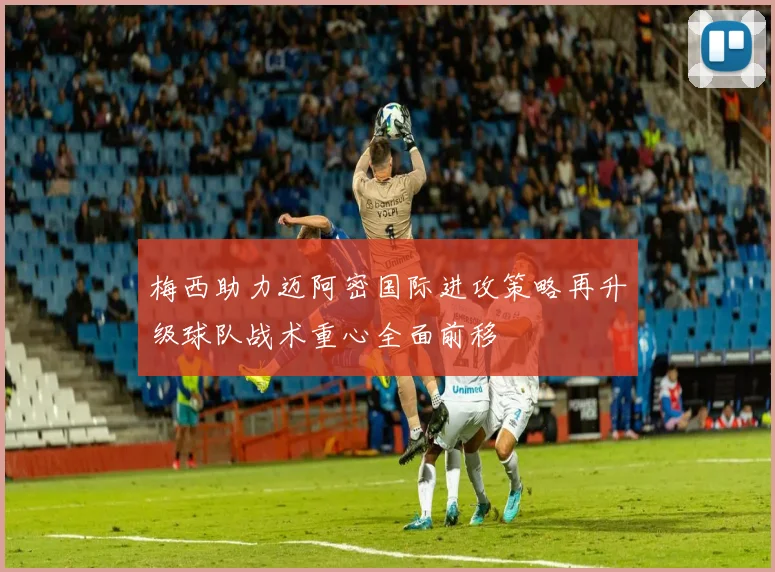 梅西助力迈阿密国际进攻策略再升级球队战术重心全面前移