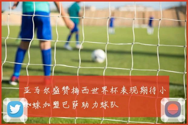 亚马尔盛赞梅西世界杯表现期待小蜘蛛加盟巴萨助力球队