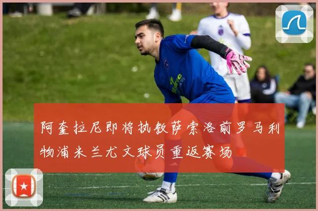阿奎拉尼即将执教萨索洛前罗马利物浦米兰尤文球员重返赛场