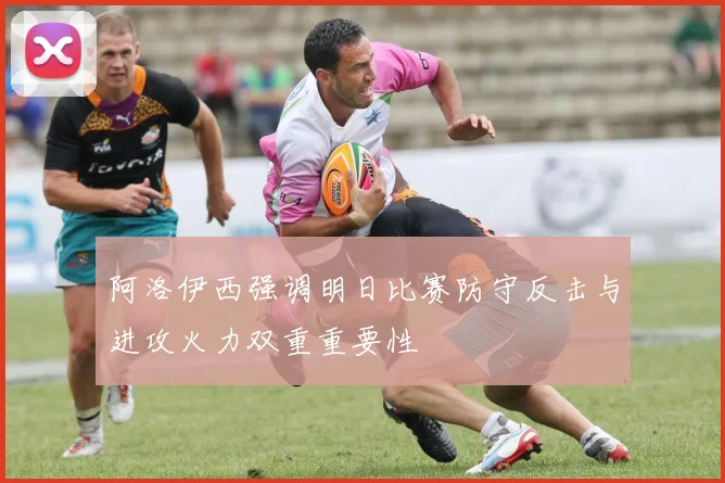 阿洛伊西强调明日比赛防守反击与进攻火力双重重要性
