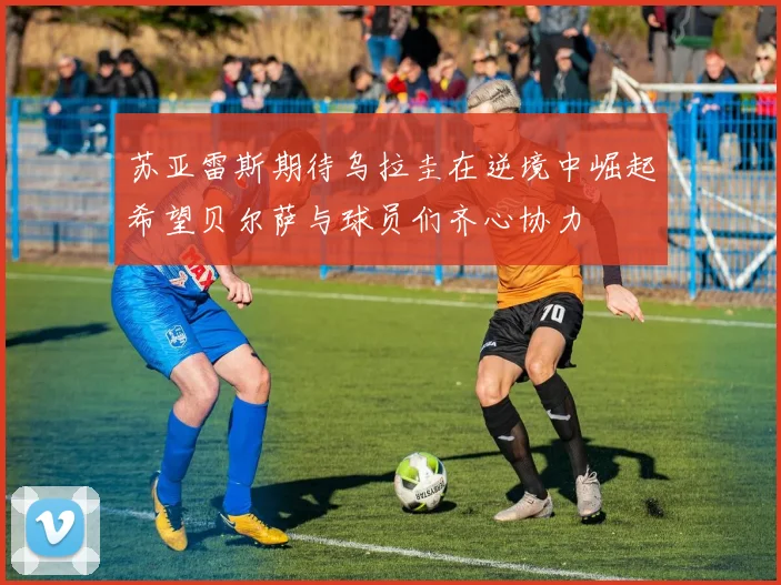 苏亚雷斯期待乌拉圭在逆境中崛起希望贝尔萨与球员们齐心协力