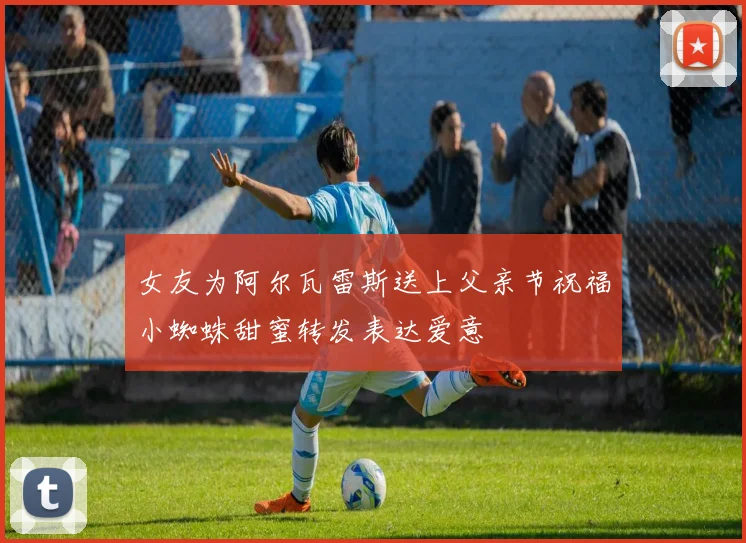 女友为阿尔瓦雷斯送上父亲节祝福小蜘蛛甜蜜转发表达爱意