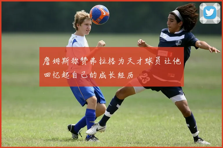 詹姆斯称赞弗拉格为天才球员让他回忆起自己的成长经历