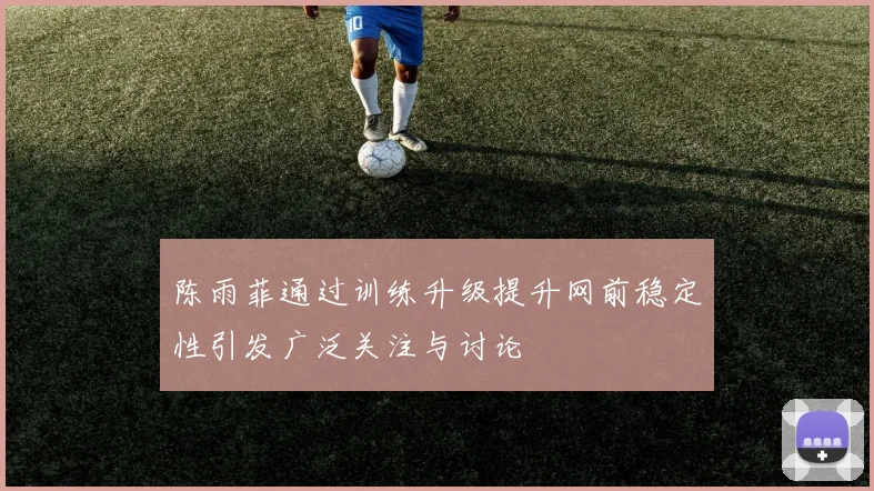 陈雨菲通过训练升级提升网前稳定性引发广泛关注与讨论