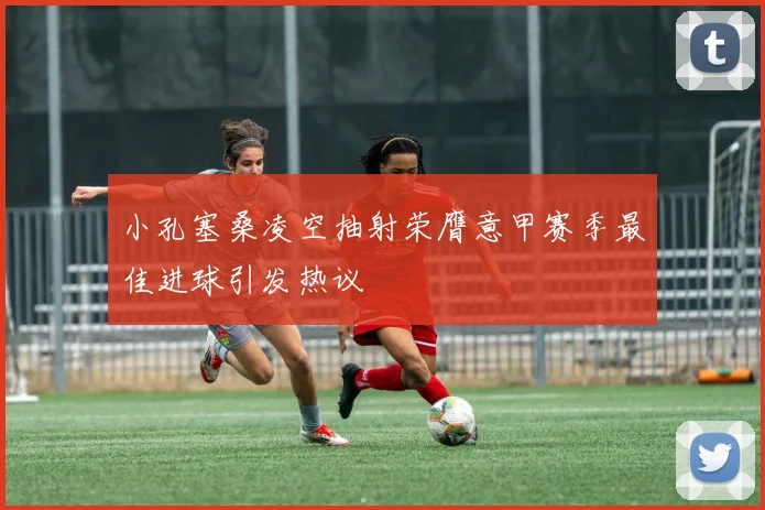 小孔塞桑凌空抽射荣膺意甲赛季最佳进球引发热议