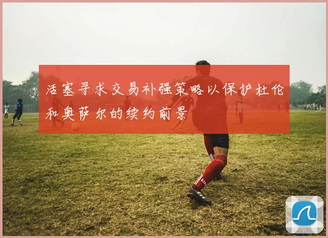 活塞寻求交易补强策略以保护杜伦和奥萨尔的续约前景