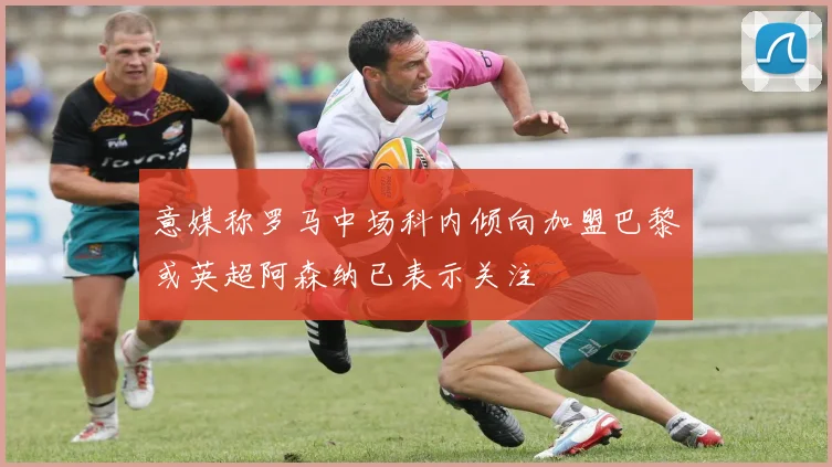 意媒称罗马中场科内倾向加盟巴黎或英超阿森纳已表示关注