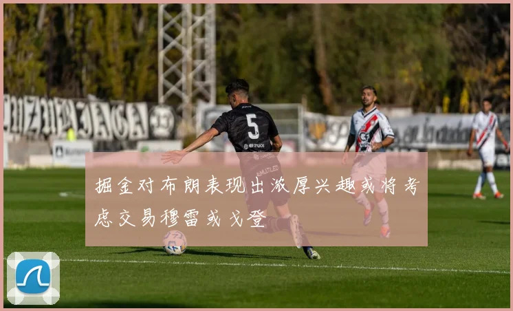 掘金对布朗表现出浓厚兴趣或将考虑交易穆雷或戈登