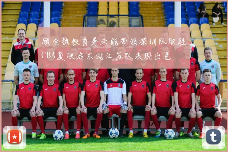 顾全执教首秀未能带领深圳队取胜CBA夏联启东站江苏队表现出色