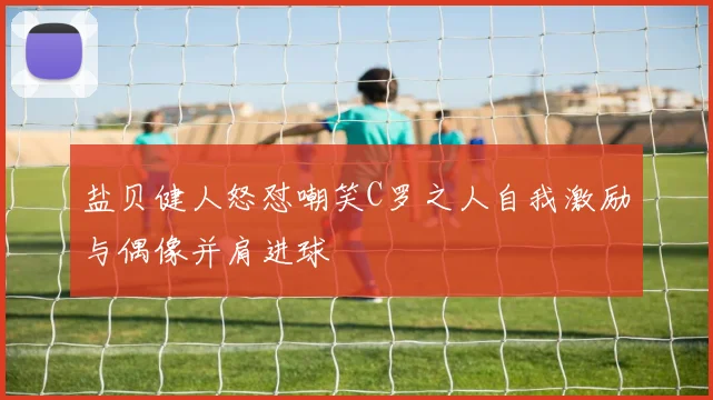 盐贝健人怒怼嘲笑C罗之人自我激励与偶像并肩进球
