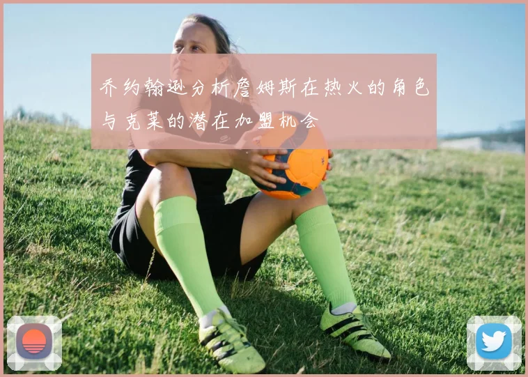 乔约翰逊分析詹姆斯在热火的角色与克莱的潜在加盟机会