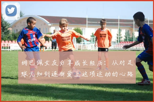 姆巴佩女友分享成长经历：从对足球无知到逐渐爱上这项运动的心路历程