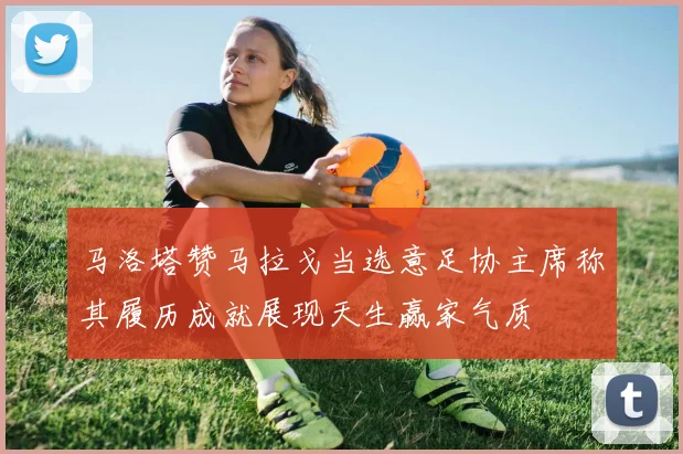 马洛塔赞马拉戈当选意足协主席称其履历成就展现天生赢家气质