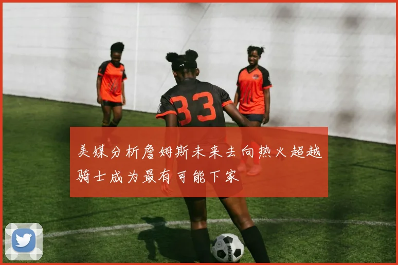 美媒分析詹姆斯未来去向热火超越骑士成为最有可能下家