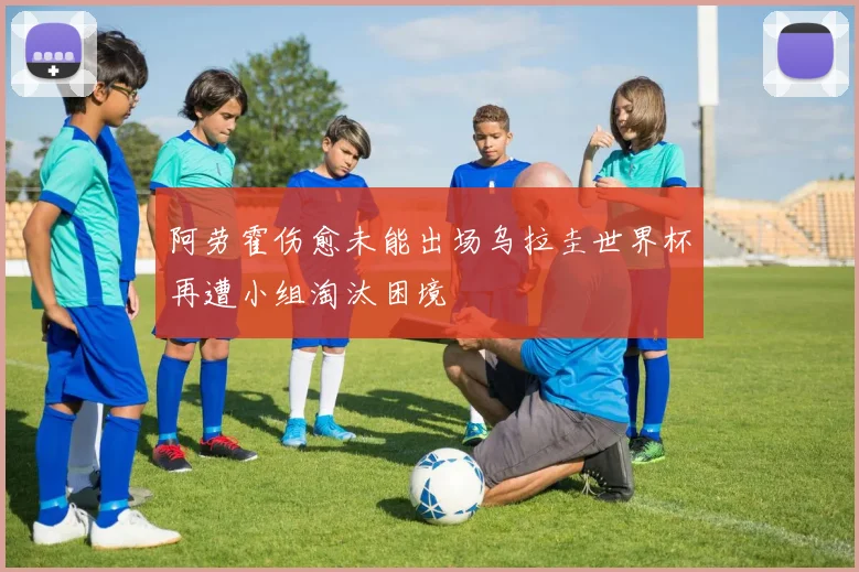 阿劳霍伤愈未能出场乌拉圭世界杯再遭小组淘汰困境