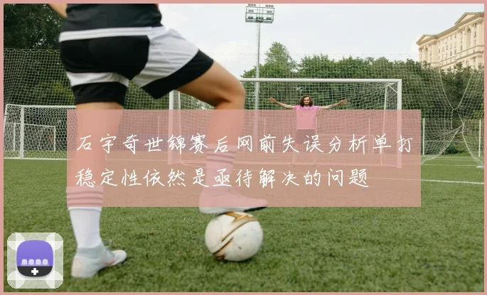 石宇奇世锦赛后网前失误分析单打稳定性依然是亟待解决的问题