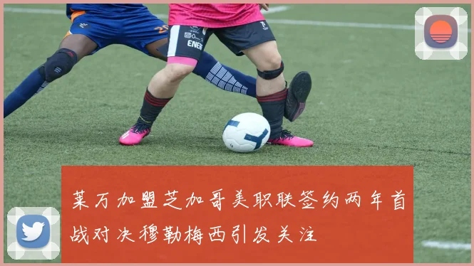 莱万加盟芝加哥美职联签约两年首战对决穆勒梅西引发关注