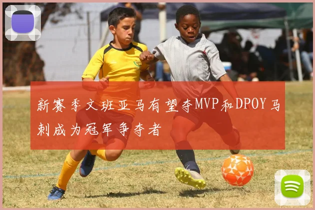新赛季文班亚马有望夺MVP和DPOY马刺成为冠军争夺者
